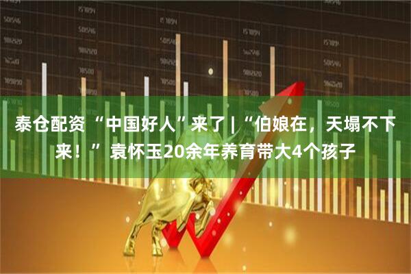 泰仓配资 “中国好人”来了 | “伯娘在，天塌不下来！” 袁怀玉20余年养育带大4个孩子