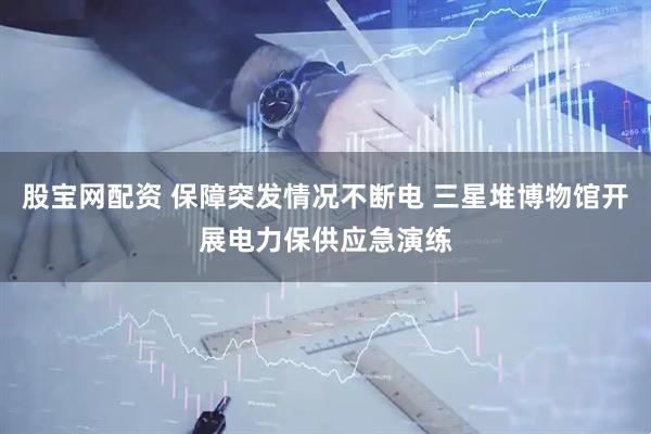 股宝网配资 保障突发情况不断电 三星堆博物馆开展电力保供应急演练
