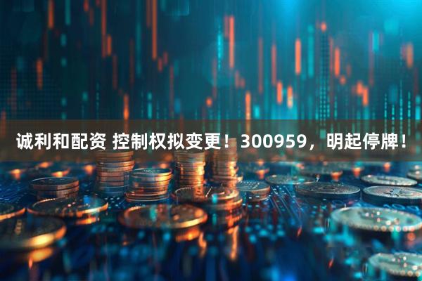 诚利和配资 控制权拟变更！300959，明起停牌！