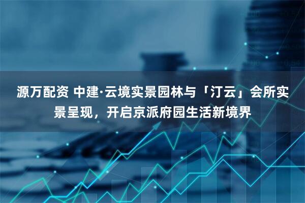 源万配资 中建·云境实景园林与「汀云」会所实景呈现，开启京派府园生活新境界