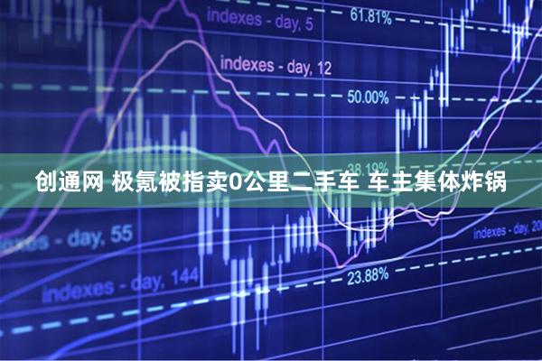 创通网 极氪被指卖0公里二手车 车主集体炸锅