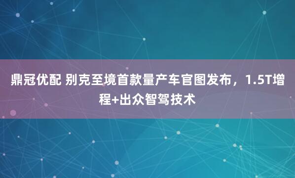 鼎冠优配 别克至境首款量产车官图发布，1.5T增程+出众智驾技术