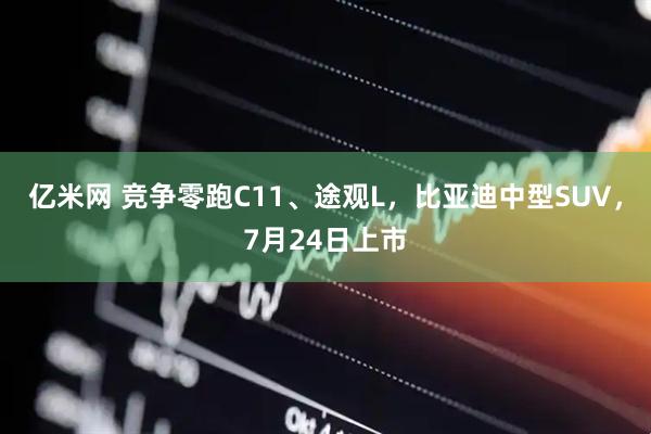 亿米网 竞争零跑C11、途观L，比亚迪中型SUV，7月24日上市