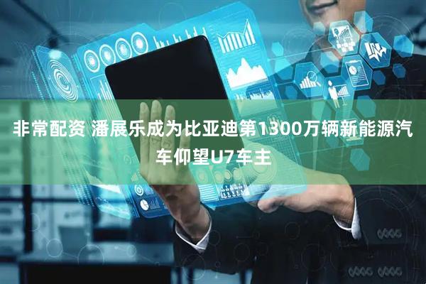 非常配资 潘展乐成为比亚迪第1300万辆新能源汽车仰望U7车主