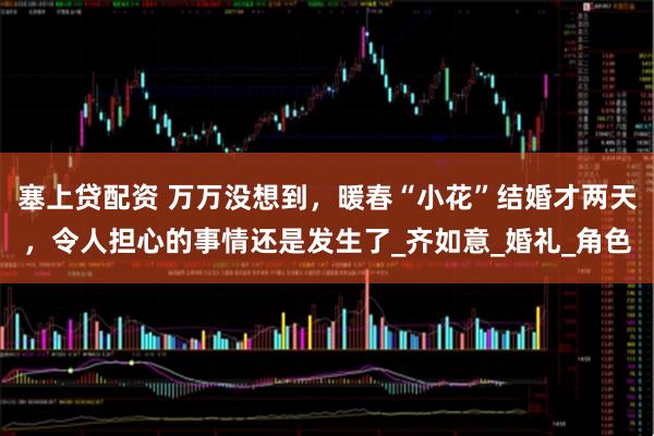 塞上贷配资 万万没想到，暖春“小花”结婚才两天，令人担心的事情还是发生了_齐如意_婚礼_角色