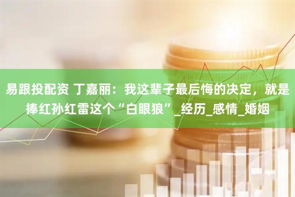 易跟投配资 丁嘉丽：我这辈子最后悔的决定，就是捧红孙红雷这个“白眼狼”_经历_感情_婚姻