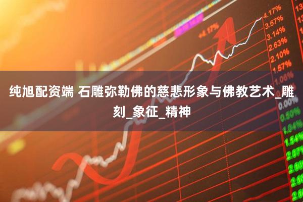 纯旭配资端 石雕弥勒佛的慈悲形象与佛教艺术_雕刻_象征_精神