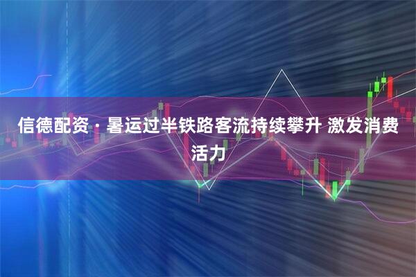 信德配资 · 暑运过半铁路客流持续攀升 激发消费活力