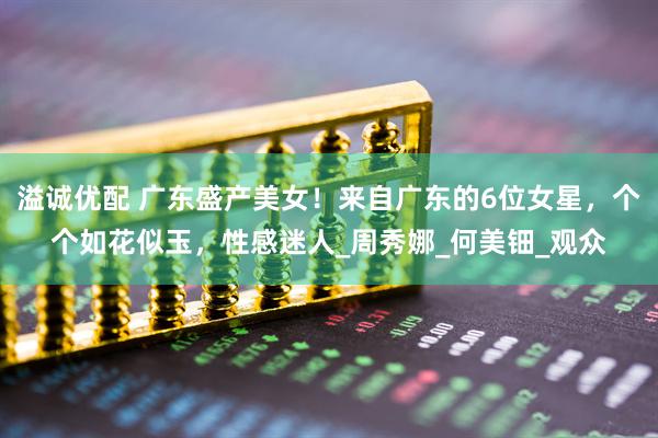 溢诚优配 广东盛产美女！来自广东的6位女星，个个如花似玉，性感迷人_周秀娜_何美钿_观众