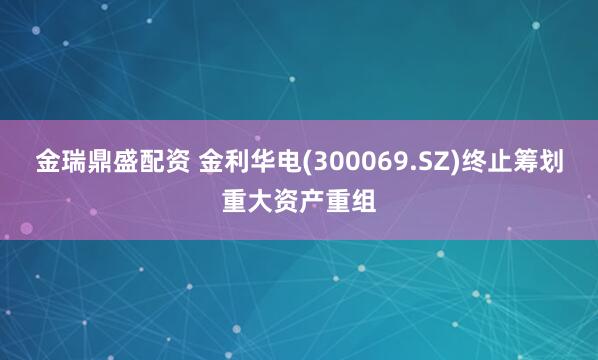 金瑞鼎盛配资 金利华电(300069.SZ)终止筹划重大资产重组
