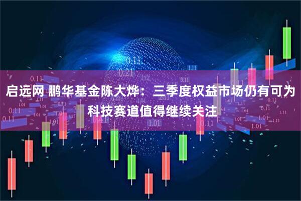 启远网 鹏华基金陈大烨：三季度权益市场仍有可为 科技赛道值得继续关注