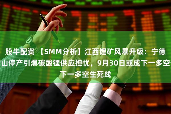 股牛配资 【SMM分析】江西锂矿风暴升级：宁德时代矿山停产引爆碳酸锂供应担忧，9月30日或成下一多空生死线