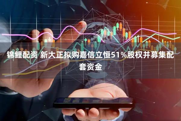锦鲤配资 新大正拟购嘉信立恒51%股权并募集配套资金