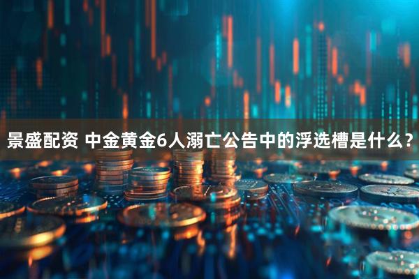 景盛配资 中金黄金6人溺亡公告中的浮选槽是什么?
