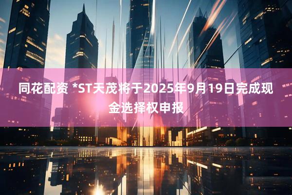 同花配资 *ST天茂将于2025年9月19日完成现金选择权申报
