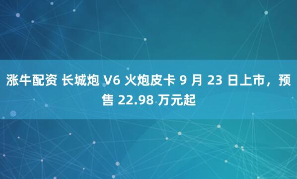 涨牛配资 长城炮 V6 火炮皮卡 9 月 23 日上市,预售 22.98 万元起