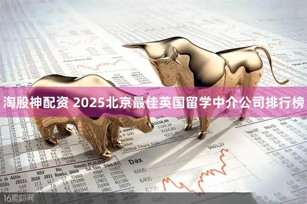 淘股神配资 2025北京最佳英国留学中介公司排行榜
