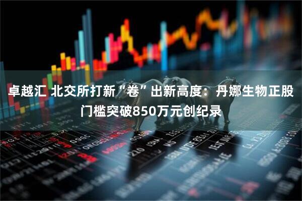 卓越汇 北交所打新“卷”出新高度:丹娜生物正股门槛突破850万元创纪录
