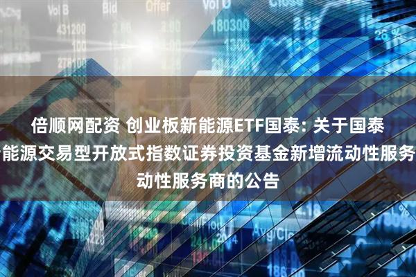 倍顺网配资 创业板新能源ETF国泰: 关于国泰创业板新能源交易型开放式指数证券投资基金新增流动性服务商的公告