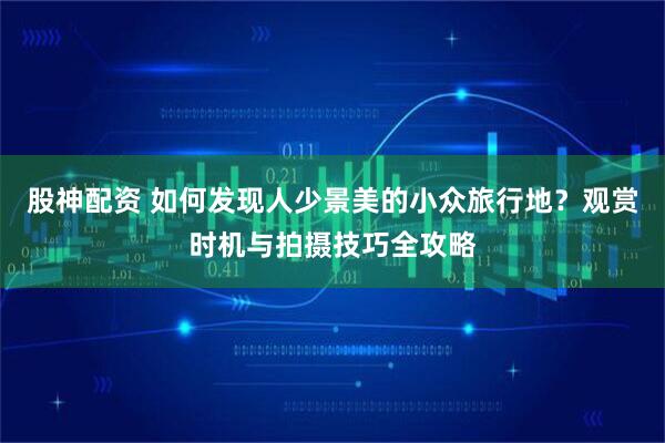 股神配资 如何发现人少景美的小众旅行地？观赏时机与拍摄技巧全攻略