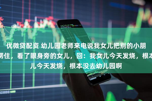 优微贷配资 幼儿园老师来电说我女儿把别的小朋友打伤了，我愣住，看了眼身旁的女儿，回：我女儿今天发烧，根本没去幼儿园啊