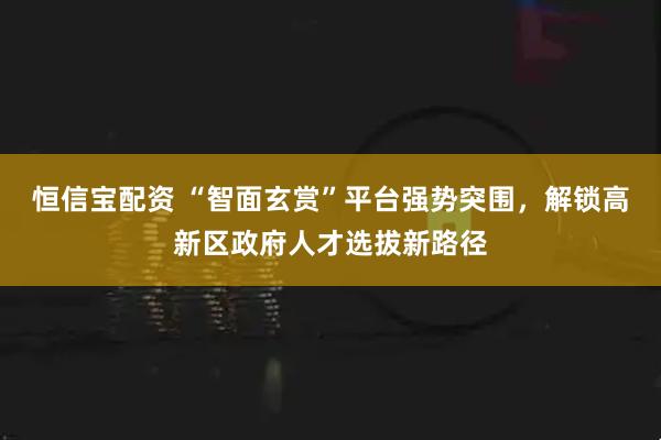 恒信宝配资 “智面玄赏”平台强势突围,解锁高新区政府人才选拔新路径
