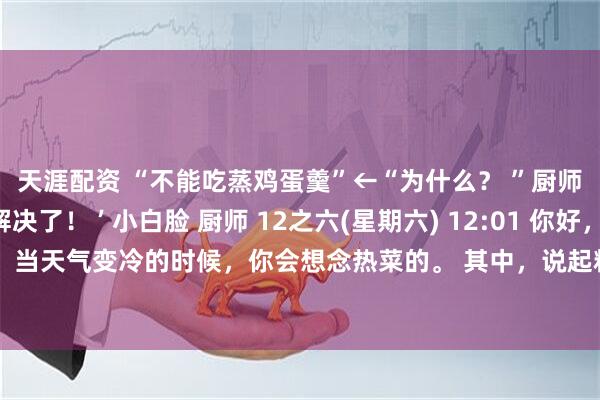 天涯配资 “不能吃蒸鸡蛋羹”←“为什么？ ”厨师的回答…“疑问解决了！ ’ 小白脸 厨师 12之六(星期六) 12:01 你好，我是厨师小宝！ 当天气变冷的时候，你会想念热菜的。 其中，说起粘稠爽口、令人心旷神怡的料理……应该