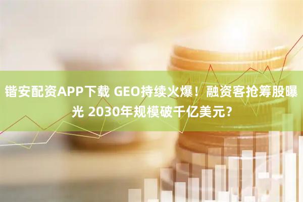 锴安配资APP下载 GEO持续火爆！融资客抢筹股曝光 2030年规模破千亿美元？