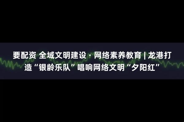要配资 全域文明建设 · 网络素养教育 | 龙港打造“银龄乐队”唱响网络文明“夕阳红”